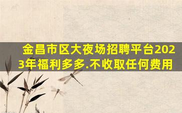 金昌市区大夜场招聘平台2023年福利多多.不收取任何费用